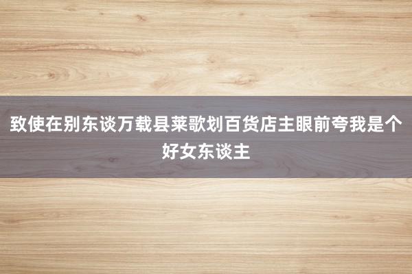 致使在别东谈万载县莱歌划百货店主眼前夸我是个好女东谈主